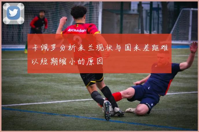 卡佩罗分析米兰现状与国米差距难以短期缩小的原因