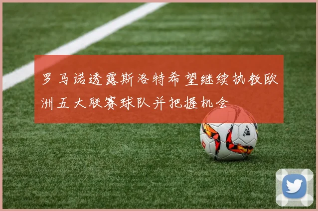 罗马诺透露斯洛特希望继续执教欧洲五大联赛球队并把握机会