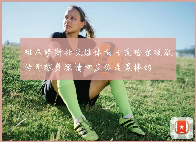 维尼修斯社交媒体向卡瓦哈尔致敬传奇球员深情回应你是最棒的