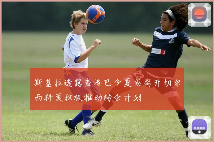 斯基拉透露查洛巴今夏或离开切尔西科莫积极推动转会计划