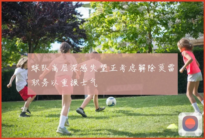 球队高层深感失望正考虑解除莫雷职务以重振士气