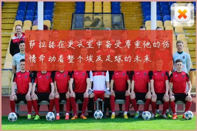 萨拉赫在更衣室中备受尊重他的伤情牵动着整个埃及足球的未来