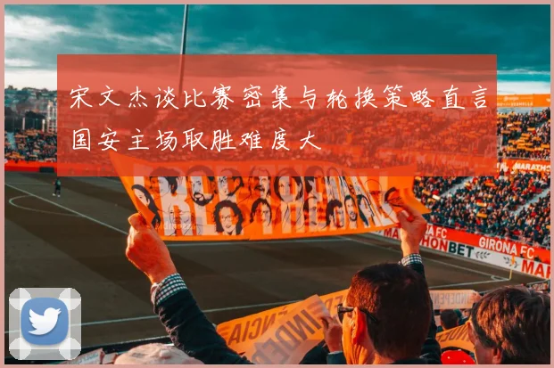 宋文杰谈比赛密集与轮换策略直言国安主场取胜难度大