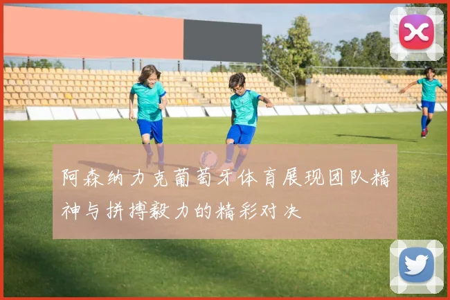 阿森纳力克葡萄牙体育展现团队精神与拼搏毅力的精彩对决