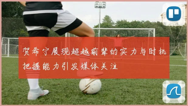 贺希宁展现超越前辈的实力与时机把握能力引发媒体关注