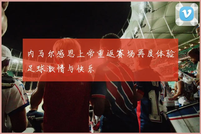 内马尔感恩上帝重返赛场再度体验足球激情与快乐