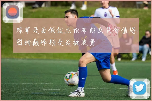 绿军是否低估杰伦布朗交易价值塔图姆巅峰期是否被浪费