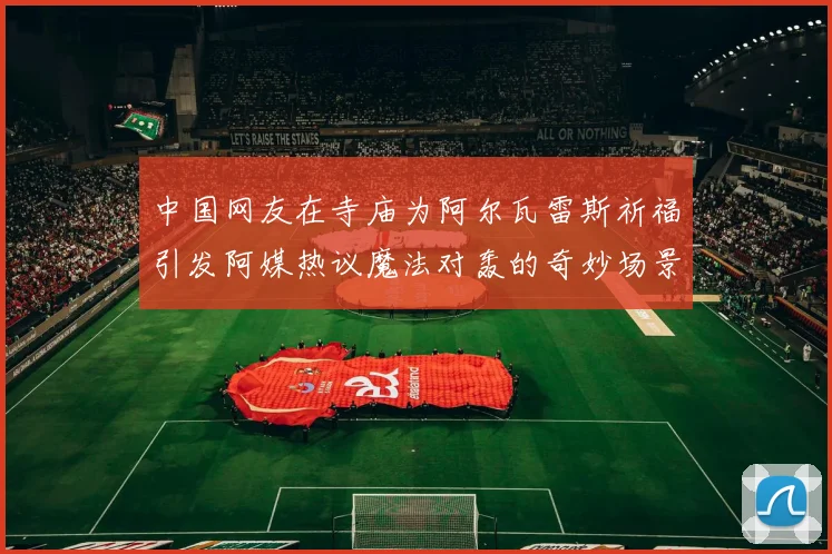中国网友在寺庙为阿尔瓦雷斯祈福引发阿媒热议魔法对轰的奇妙场景