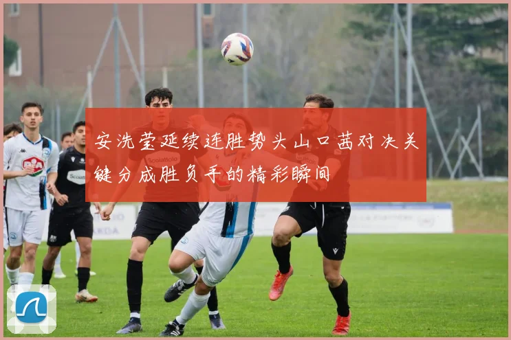 安洗莹延续连胜势头山口茜对决关键分成胜负手的精彩瞬间