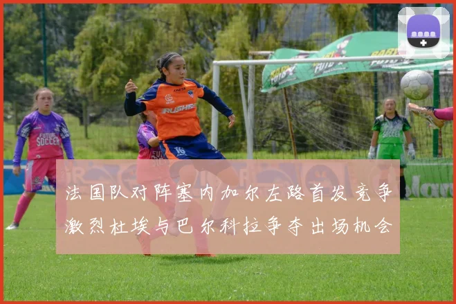 法国队对阵塞内加尔左路首发竞争激烈杜埃与巴尔科拉争夺出场机会