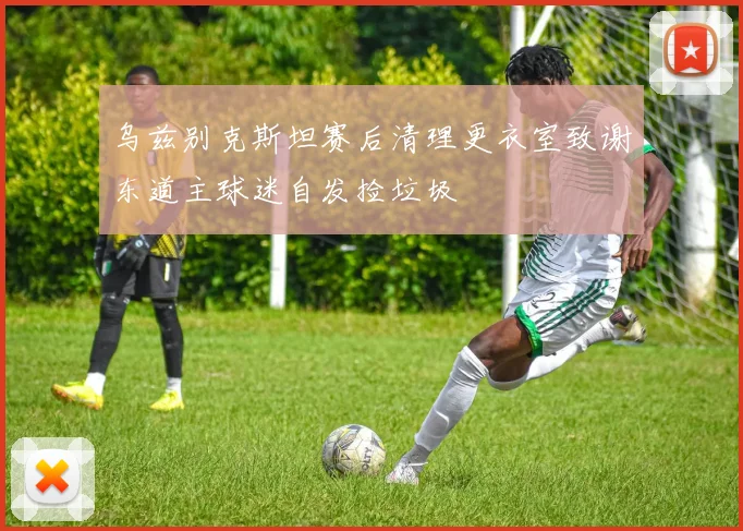 乌兹别克斯坦赛后清理更衣室致谢东道主球迷自发捡垃圾