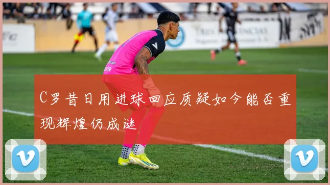 C罗昔日用进球回应质疑如今能否重现辉煌仍成谜