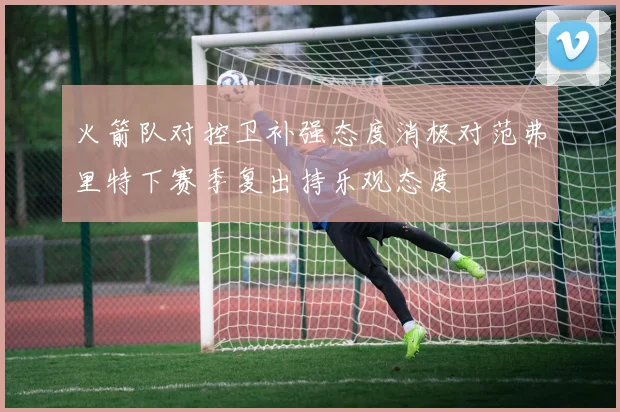 火箭队对控卫补强态度消极对范弗里特下赛季复出持乐观态度