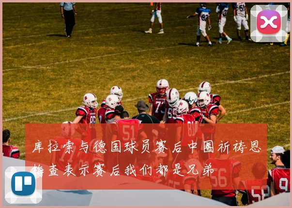 库拉索与德国球员赛后中圈祈祷恩梅查表示赛后我们都是兄弟