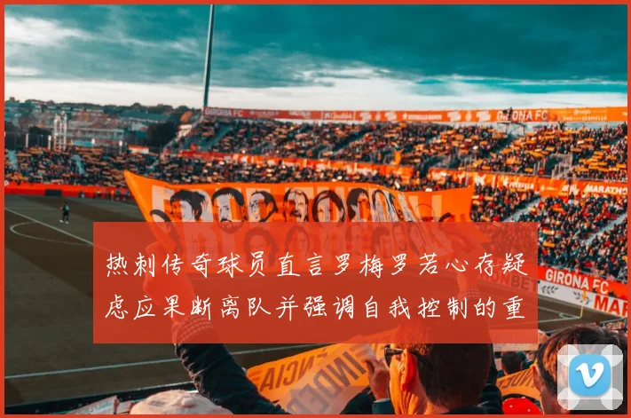 热刺传奇球员直言罗梅罗若心存疑虑应果断离队并强调自我控制的重要性