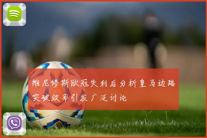 维尼修斯欧冠失利后分析皇马边路突破效率引发广泛讨论