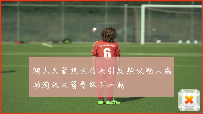 湖人火箭焦点对决引发热议湖人成功淘汰火箭晋级下一轮