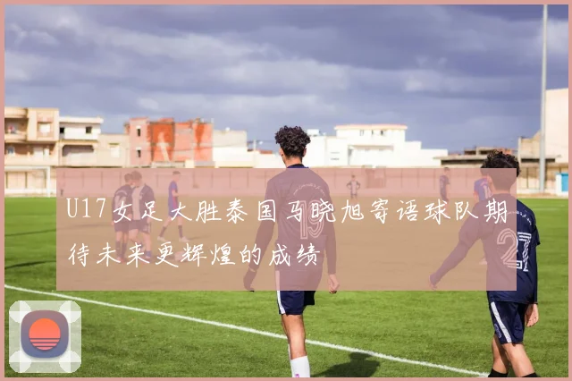 U17女足大胜泰国马晓旭寄语球队期待未来更辉煌的成绩