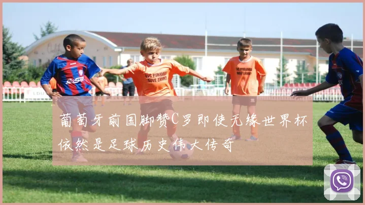 葡萄牙前国脚赞C罗即使无缘世界杯依然是足球历史伟大传奇