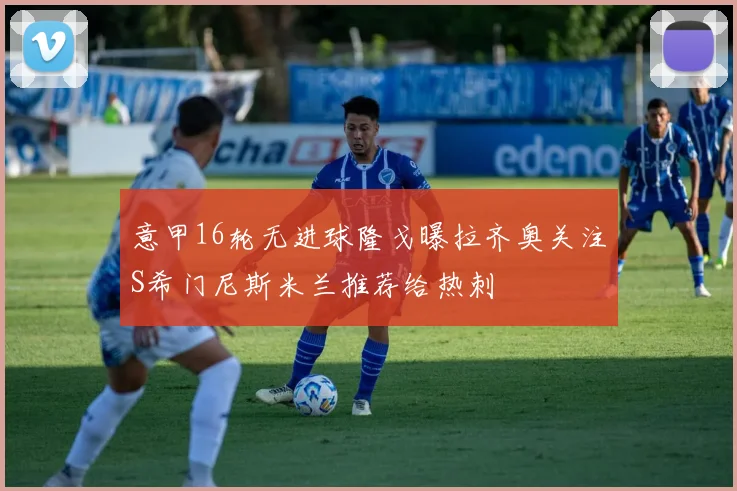 意甲16轮无进球隆戈曝拉齐奥关注S希门尼斯米兰推荐给热刺