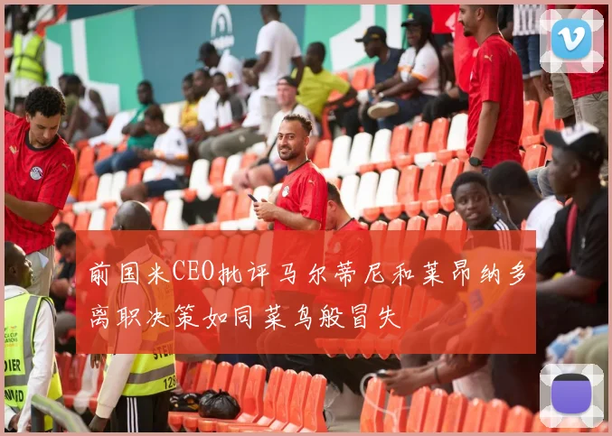 前国米CEO批评马尔蒂尼和莱昂纳多离职决策如同菜鸟般冒失
