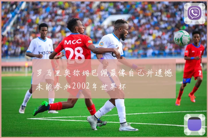 罗马里奥称姆巴佩最像自己并遗憾未能参加2002年世界杯