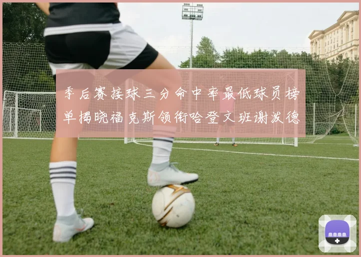 季后赛接球三分命中率最低球员榜单揭晓福克斯领衔哈登文班谢泼德紧随其后