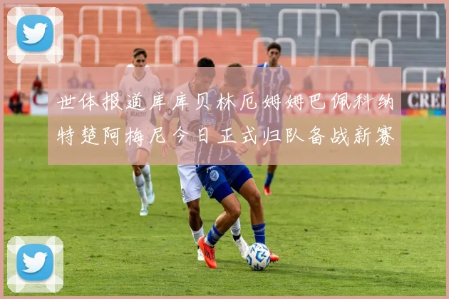 世体报道库库贝林厄姆姆巴佩科纳特楚阿梅尼今日正式归队备战新赛季