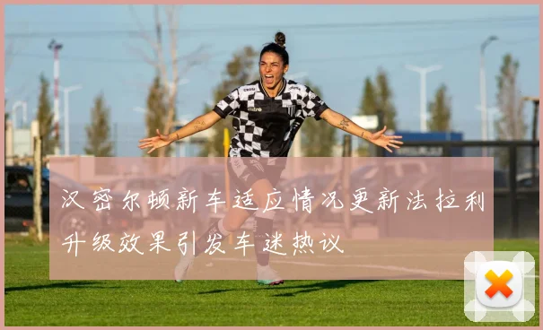 汉密尔顿新车适应情况更新法拉利升级效果引发车迷热议
