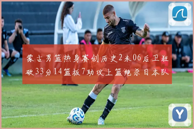 蒙古男篮热身赛创历史2米06后卫狂砍33分14篮板7助攻上篮绝杀日本队