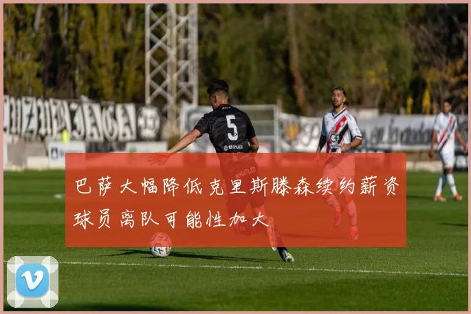 巴萨大幅降低克里斯滕森续约薪资球员离队可能性加大
