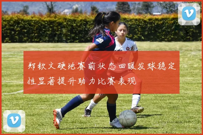 郑钦文硬地赛前状态回暖发球稳定性显著提升助力比赛表现