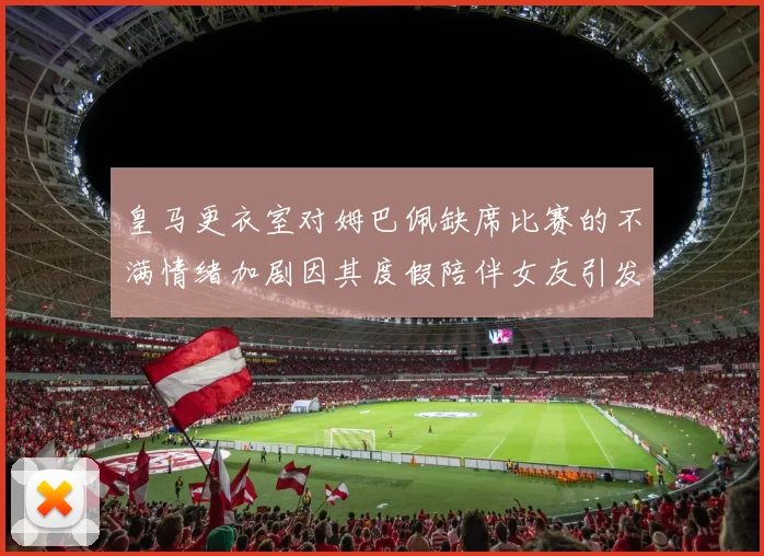 皇马更衣室对姆巴佩缺席比赛的不满情绪加剧因其度假陪伴女友引发争议