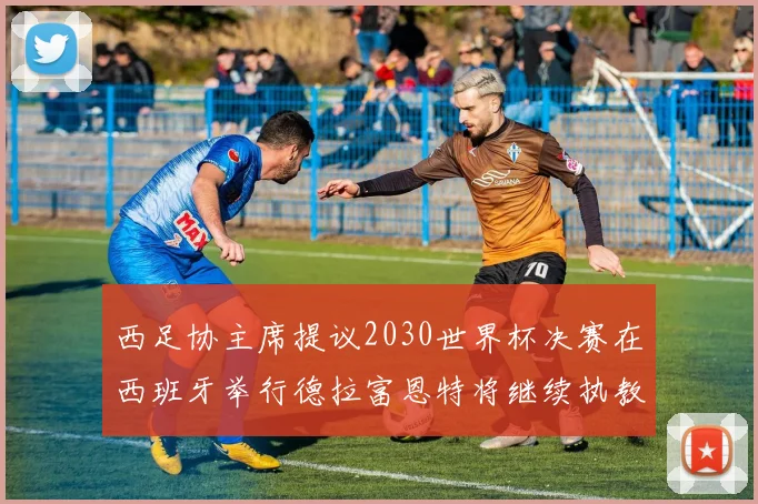 西足协主席提议2030世界杯决赛在西班牙举行德拉富恩特将继续执教国家队