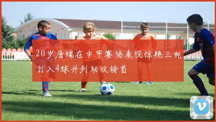 20岁唐瑞在中甲赛场表现惊艳三轮打入4球并列助攻榜首