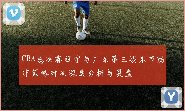 CBA总决赛辽宁与广东第三战末节防守策略对决深度分析与复盘