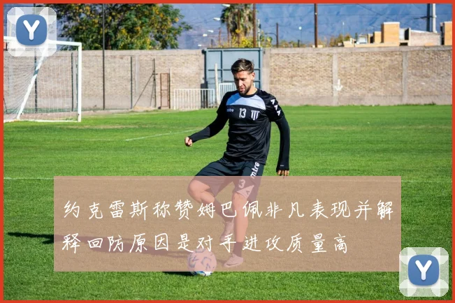 约克雷斯称赞姆巴佩非凡表现并解释回防原因是对手进攻质量高