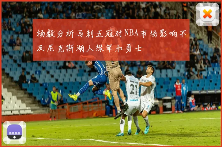 杨毅分析马刺五冠对NBA市场影响不及尼克斯湖人绿军和勇士