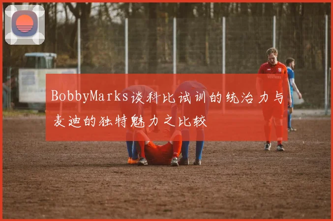 BobbyMarks谈科比试训的统治力与麦迪的独特魅力之比较