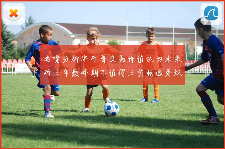 名嘴分析字母哥交易价值认为未来两三年巅峰期不值得三首轮选秀权