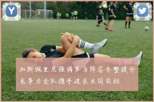加斯佩里尼强调罗马阵容齐整提升竞争力全队携手追求共同目标